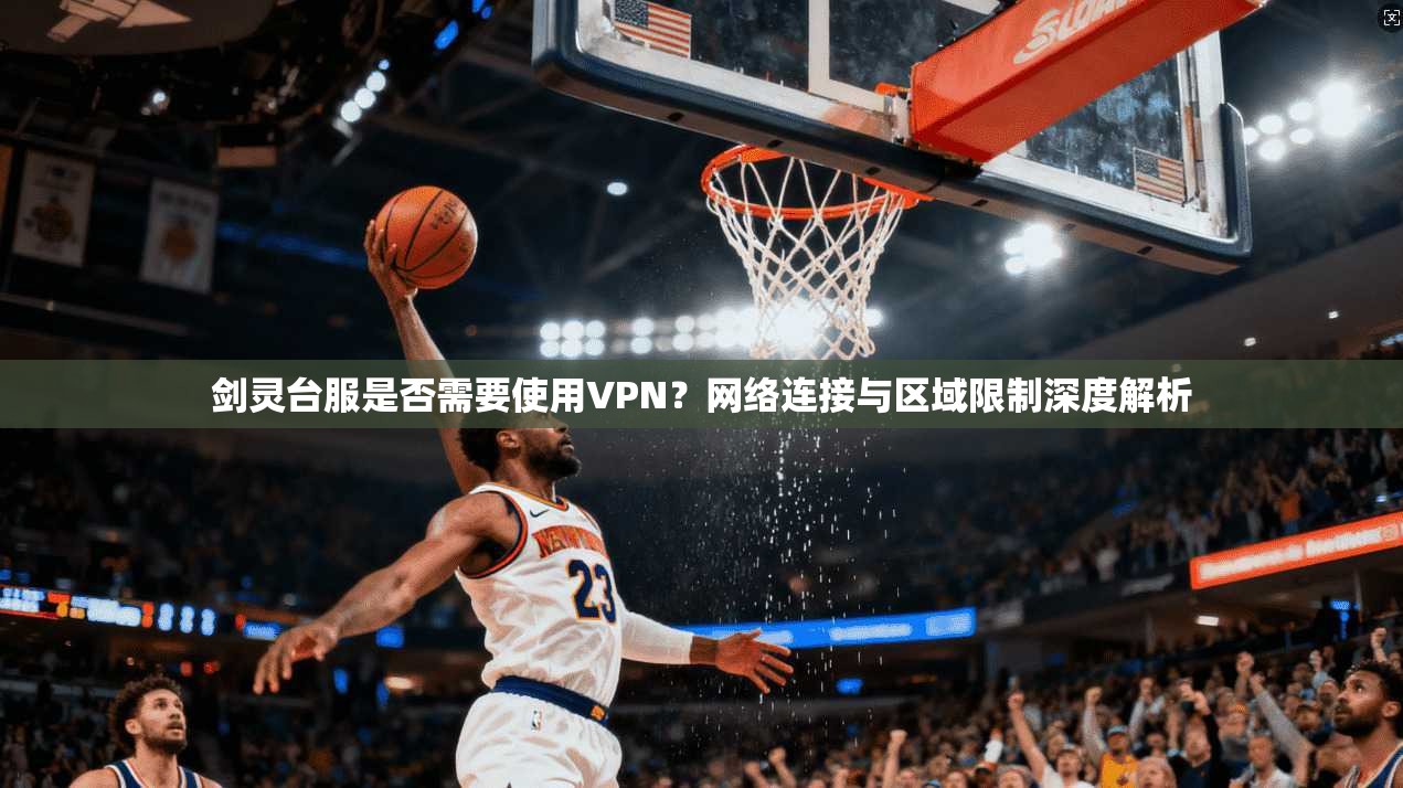剑灵台服是否需要使用VPN?网络连接与区域限制深度解析