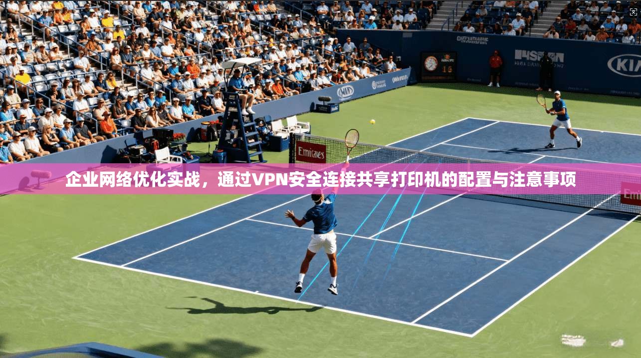 企业网络优化实战,通过VPN安全连接共享打印机的配置与注意事项