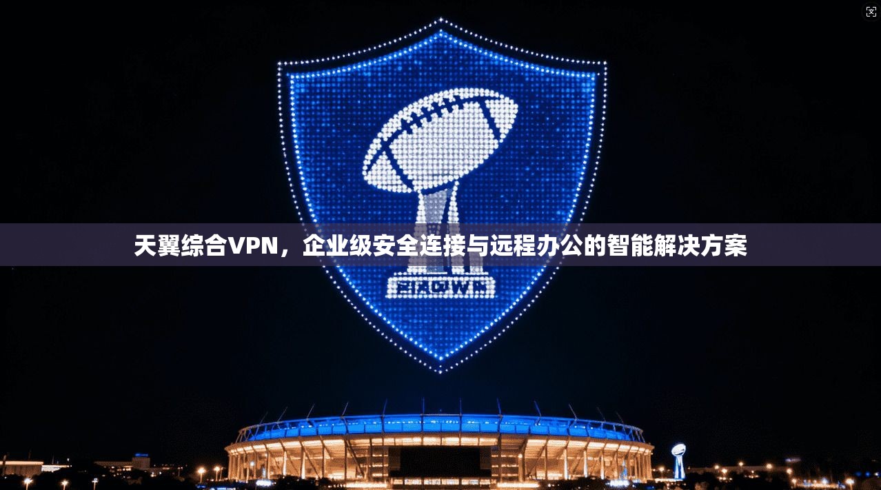 天翼综合VPN，企业级安全连接与远程办公的智能解决方案