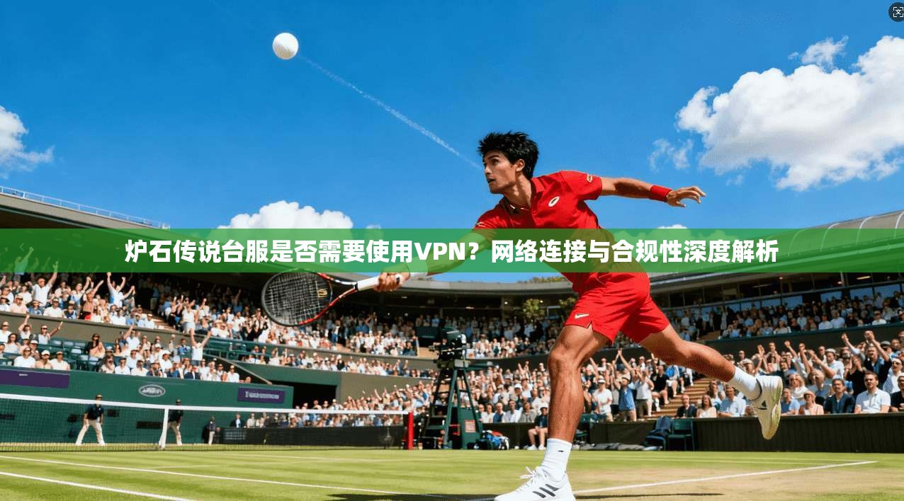 炉石传说台服是否需要使用VPN？网络连接与合规性深度解析