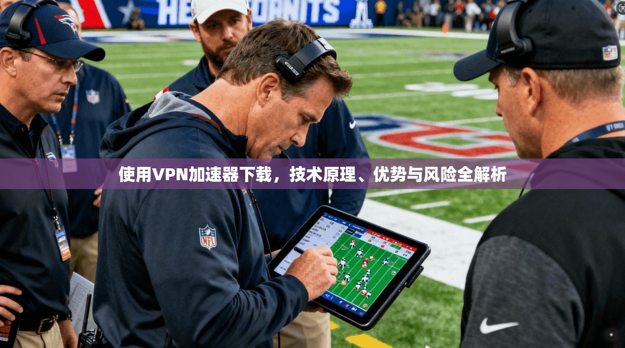 使用VPN加速器下载,技术原理、优势与风险全解析