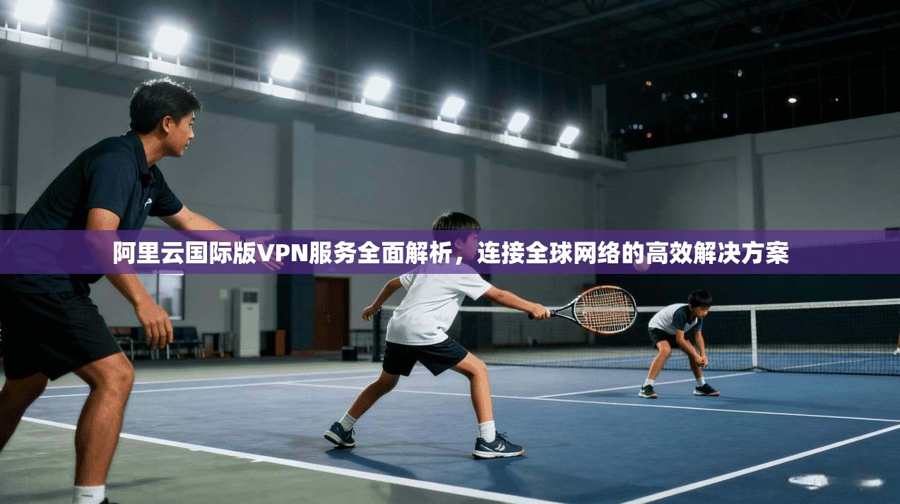 阿里云国际版VPN服务全面解析，连接全球网络的高效解决方案