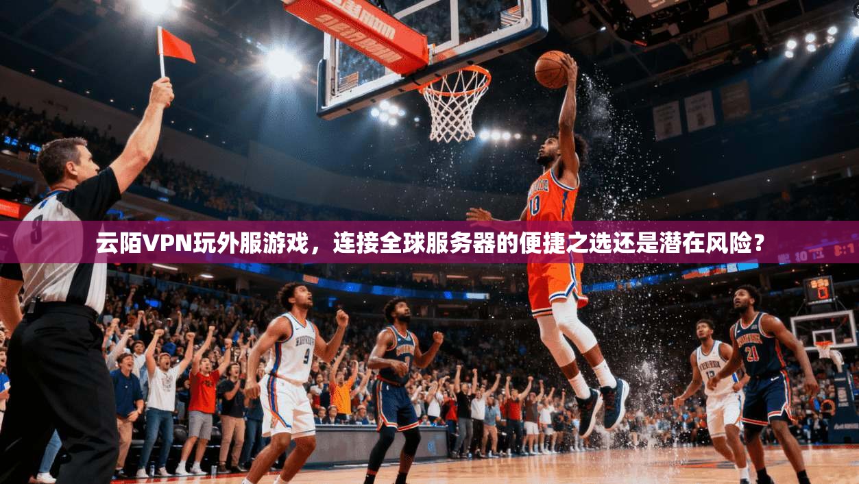 云陌VPN玩外服游戏，连接全球服务器的便捷之选还是潜在风险？