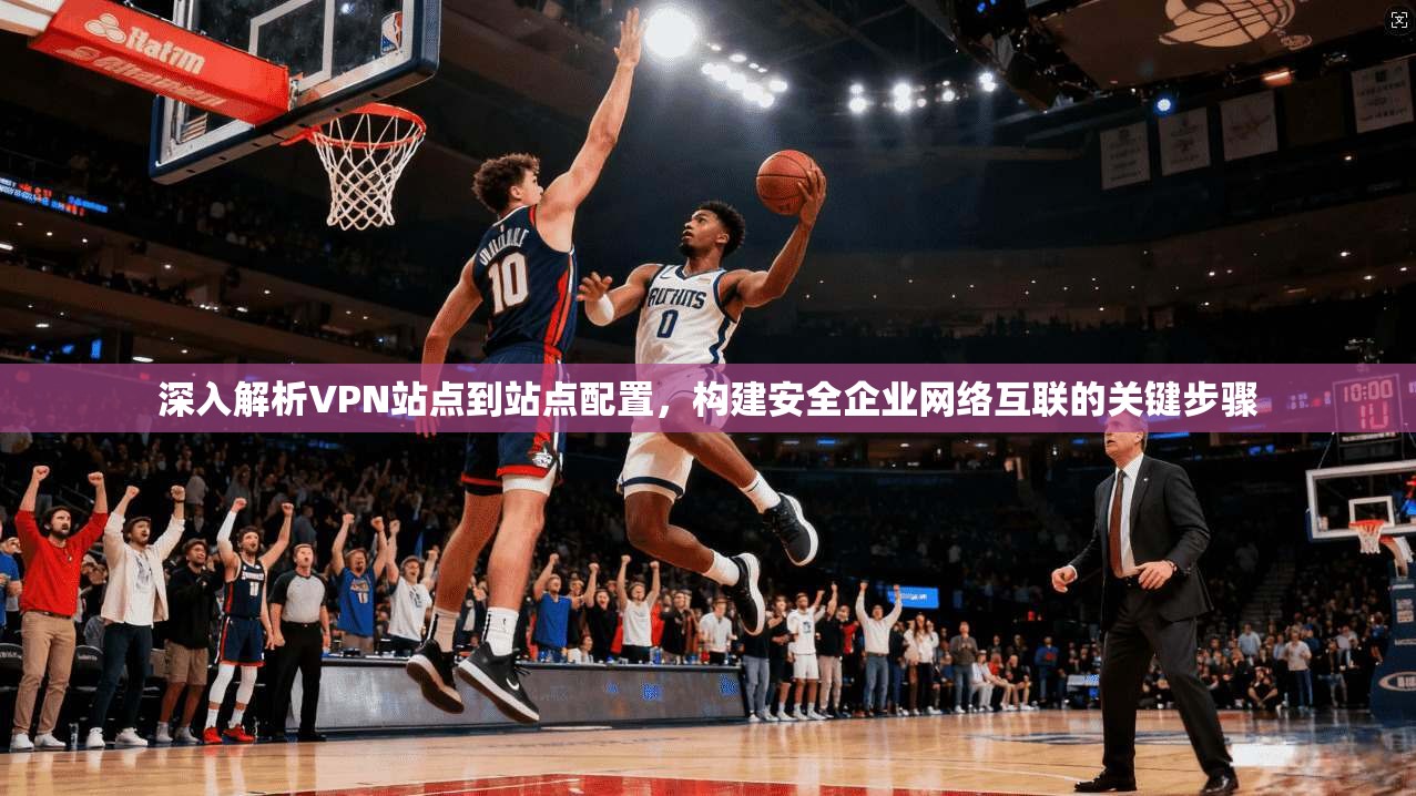 深入解析VPN站点到站点配置,构建安全企业网络互联的关键步骤