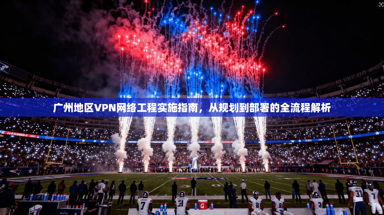 广州地区VPN网络工程实施指南,从规划到部署的全流程解析