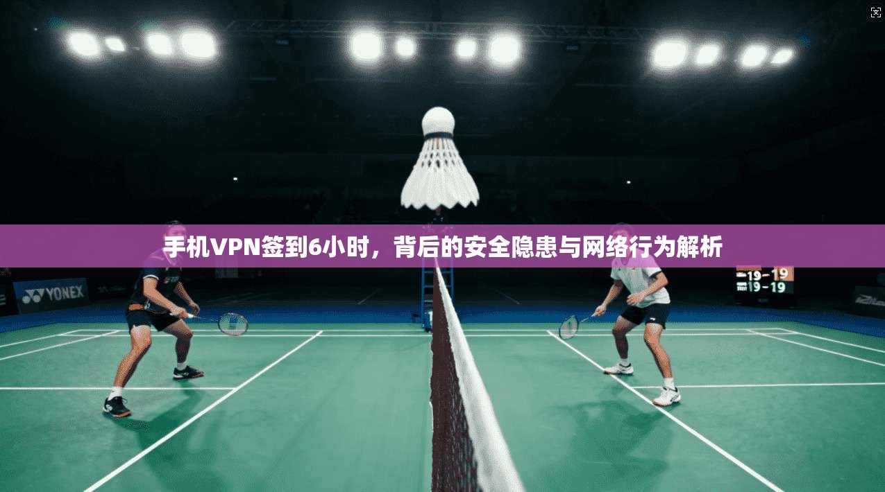 手机VPN签到6小时，背后的安全隐患与网络行为解析