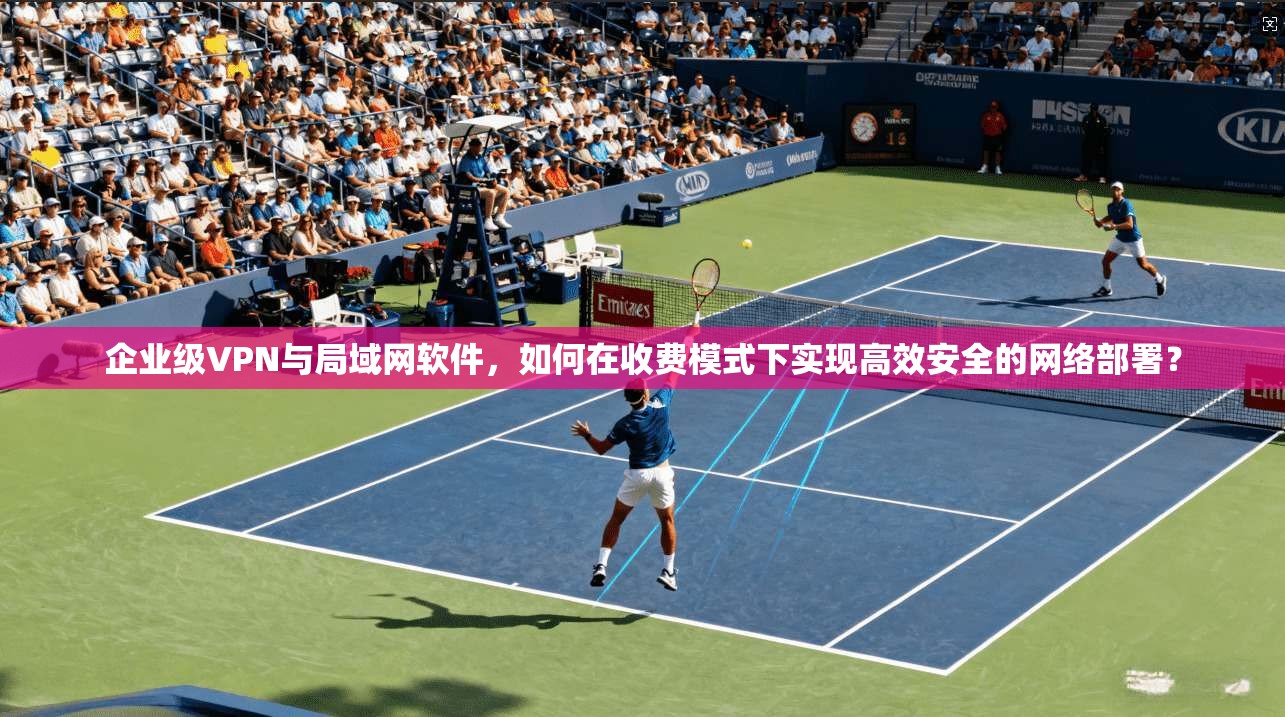 企业级VPN与局域网软件,如何在收费模式下实现高效安全的网络部署?