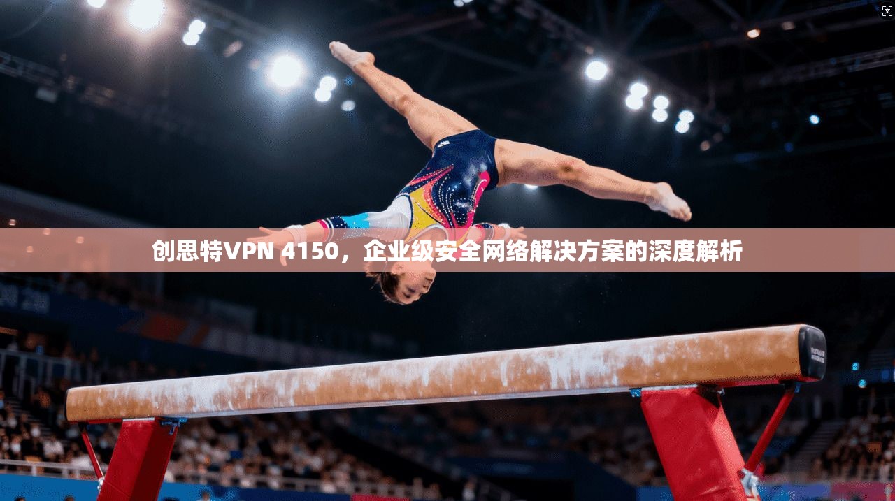 创思特VPN 4150，企业级安全网络解决方案的深度解析