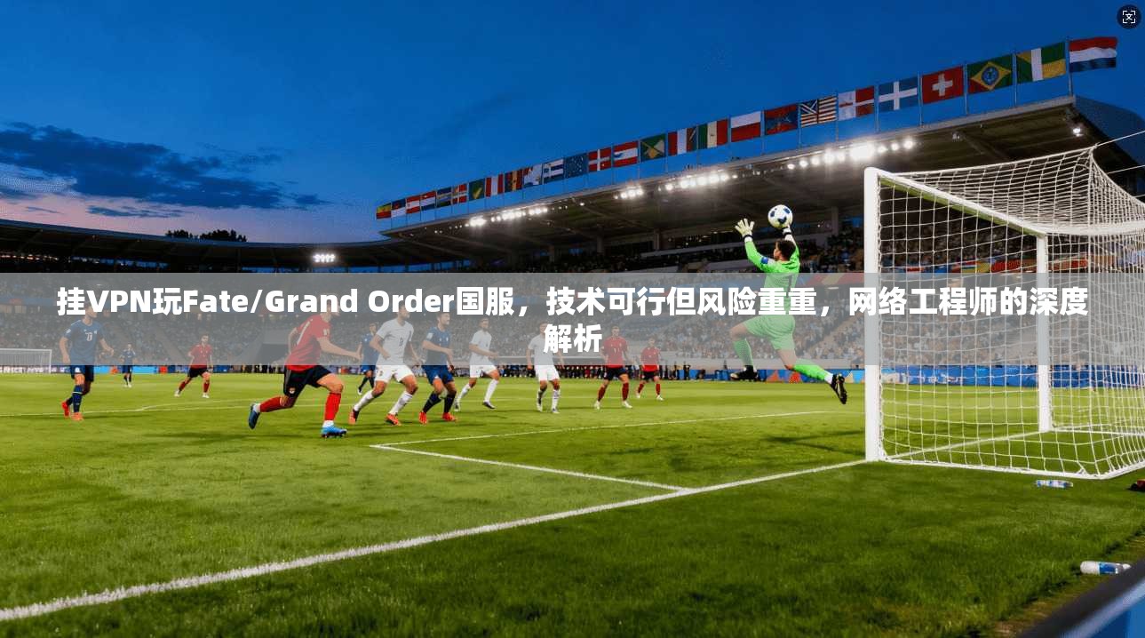 挂VPN玩Fate/Grand Order国服，技术可行但风险重重，网络工程师的深度解析