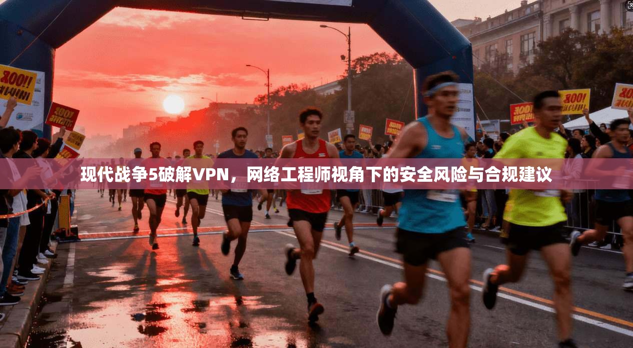 现代战争5破解VPN,网络工程师视角下的安全风险与合规建议