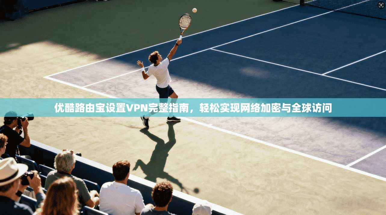 优酷路由宝设置VPN完整指南,轻松实现网络加密与全球访问