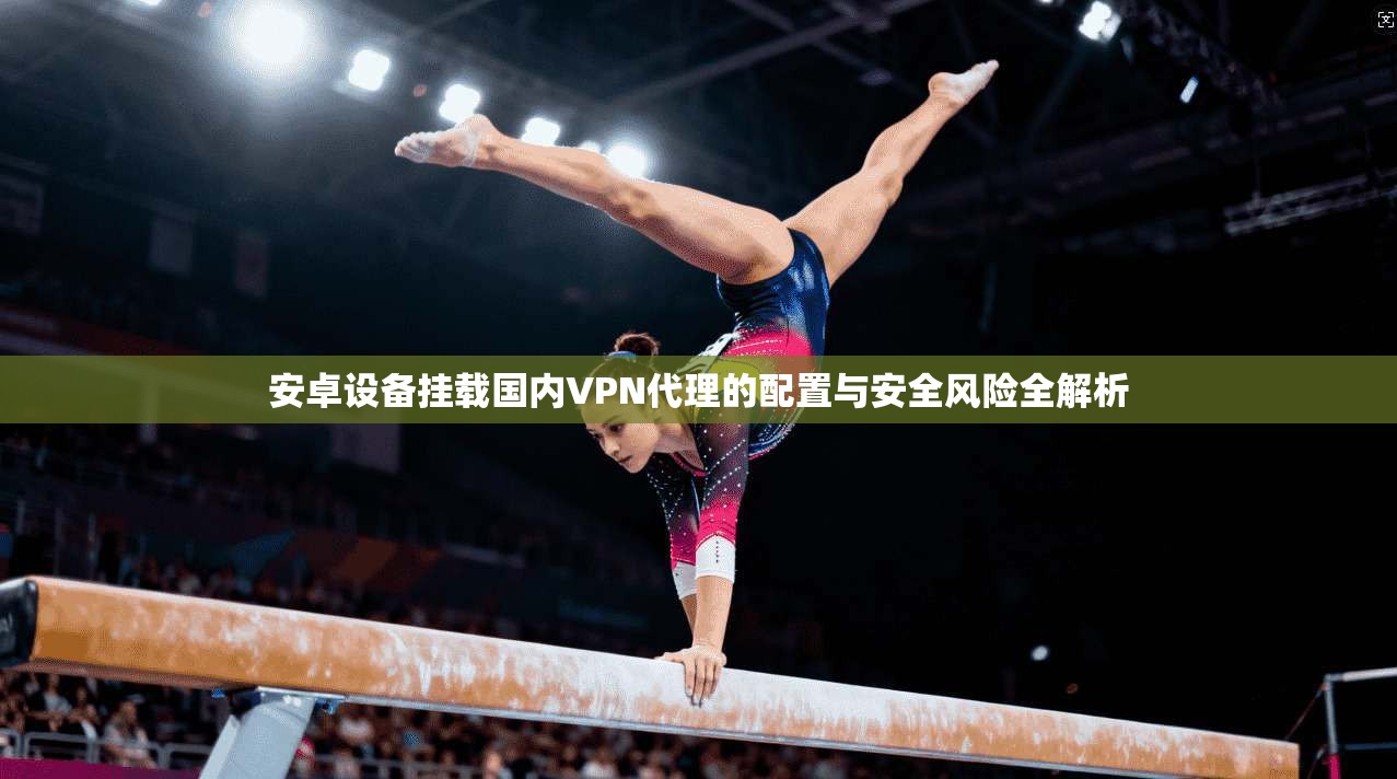 安卓设备挂载国内VPN代理的配置与安全风险全解析