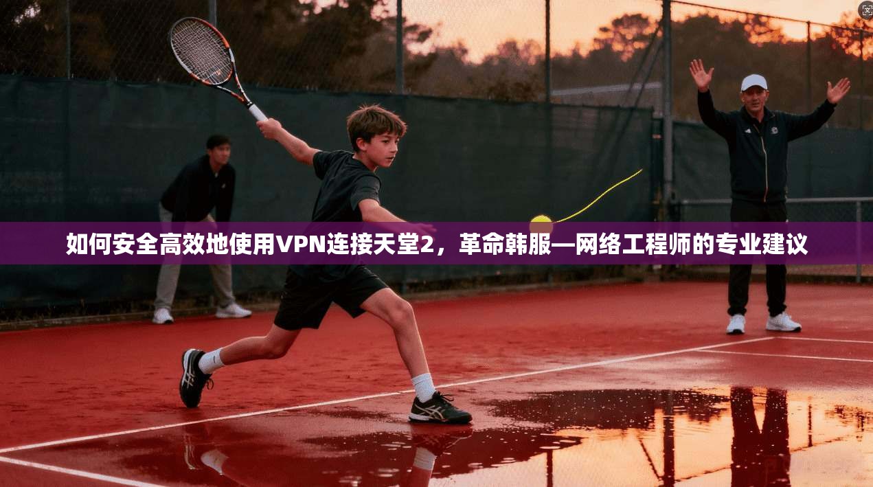 如何安全高效地使用VPN连接天堂2,革命韩服—网络工程师的专业建议