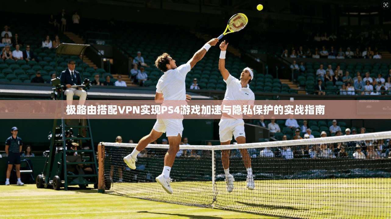 极路由搭配VPN实现PS4游戏加速与隐私保护的实战指南
