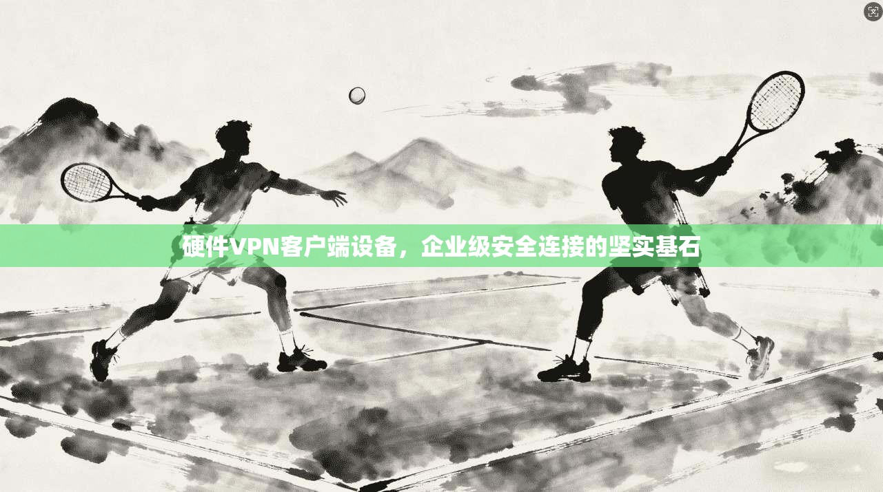 硬件VPN客户端设备，企业级安全连接的坚实基石
