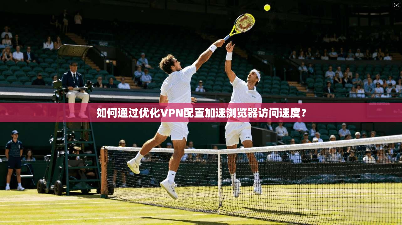 如何通过优化VPN配置加速浏览器访问速度?
