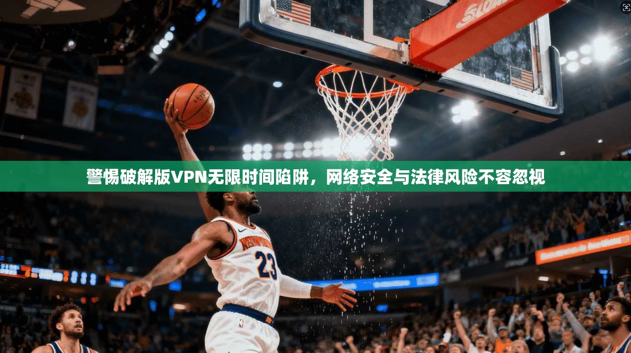 警惕破解版VPN无限时间陷阱，网络安全与法律风险不容忽视