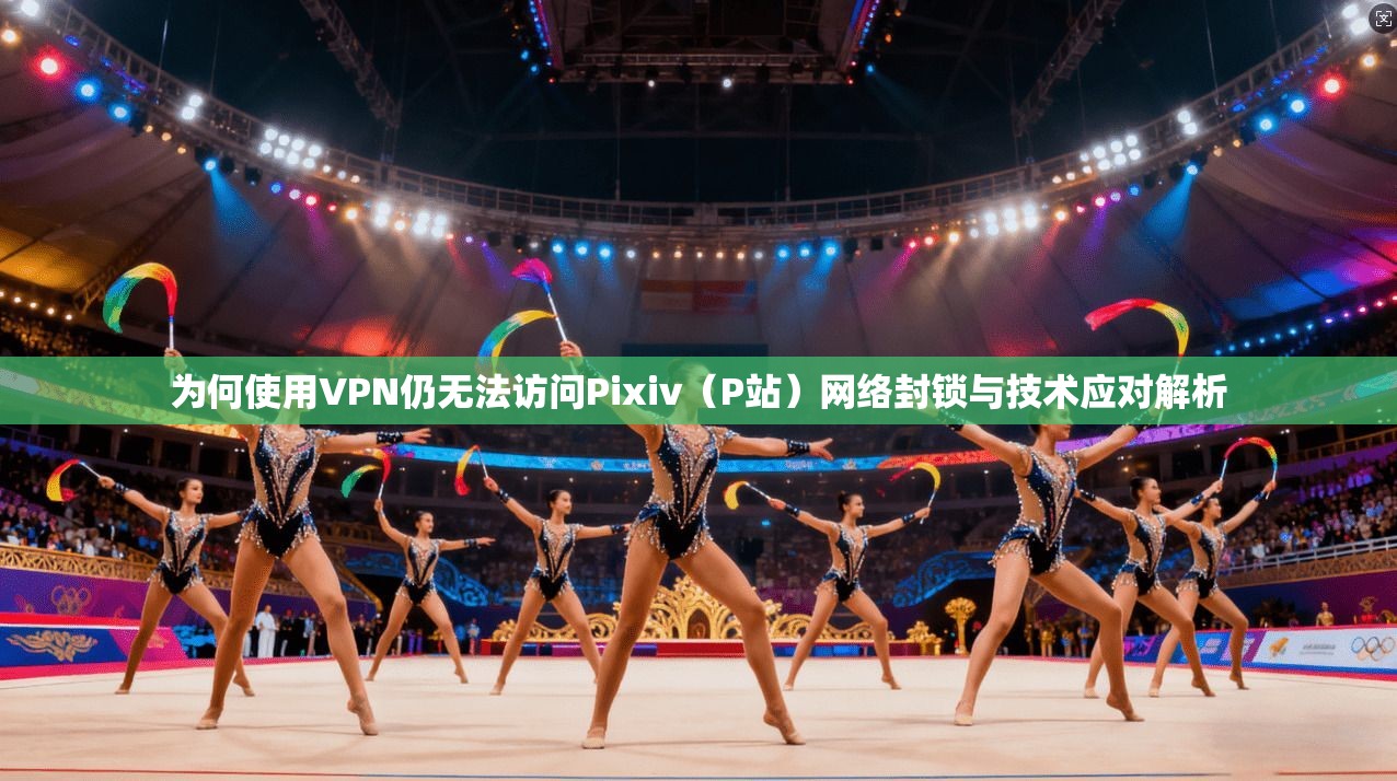 为何使用VPN仍无法访问Pixiv（P站）网络封锁与技术应对解析