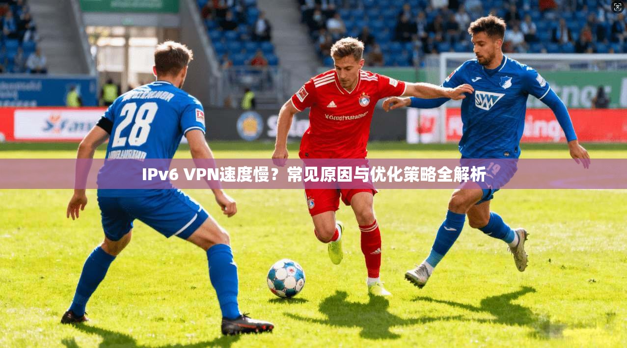 IPv6 VPN速度慢？常见原因与优化策略全解析