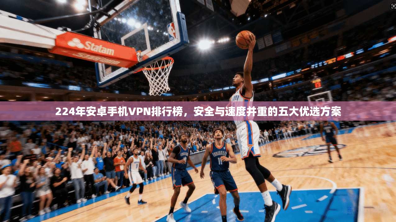 224年安卓手机VPN排行榜,安全与速度并重的五大优选方案