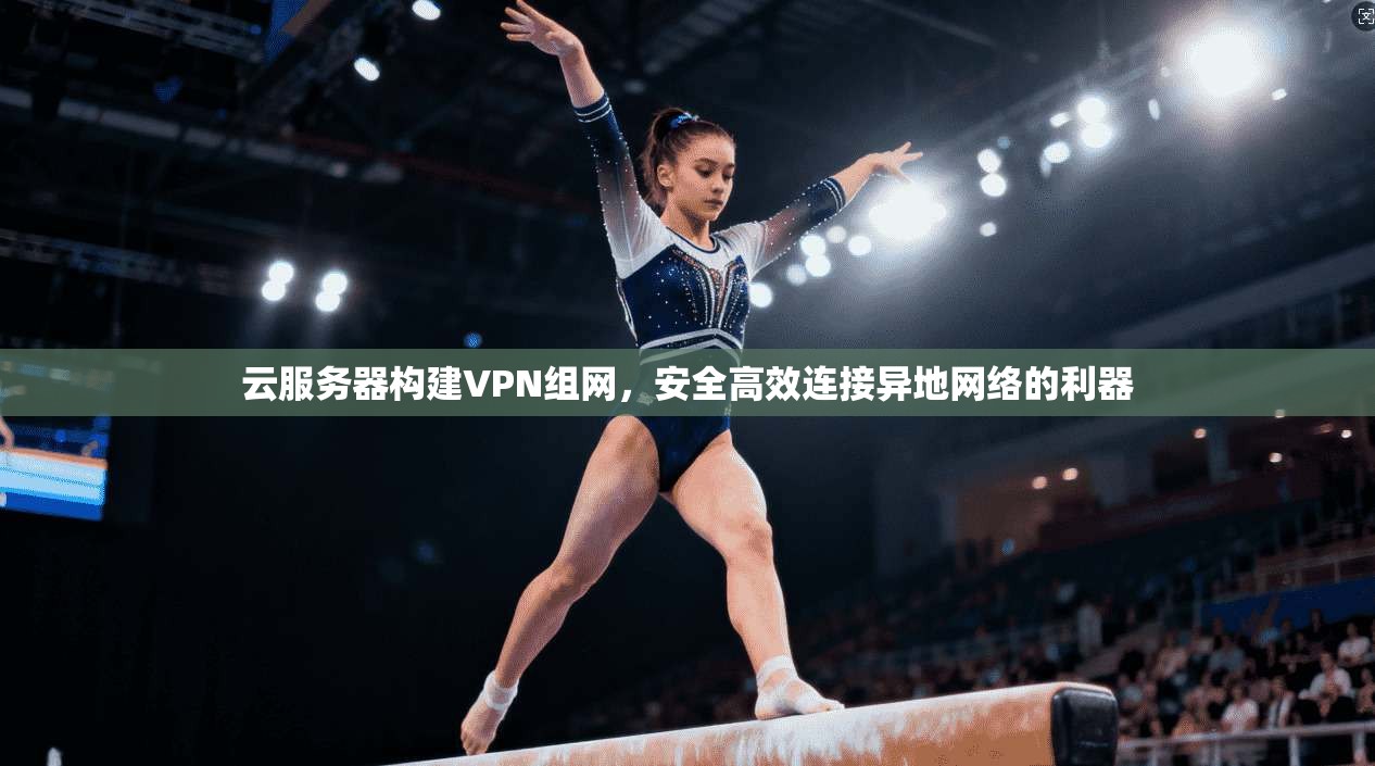 云服务器构建VPN组网，安全高效连接异地网络的利器
