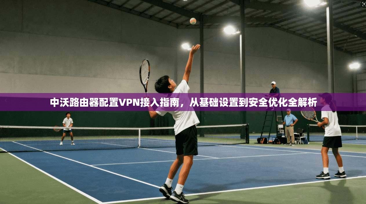 中沃路由器配置VPN接入指南，从基础设置到安全优化全解析