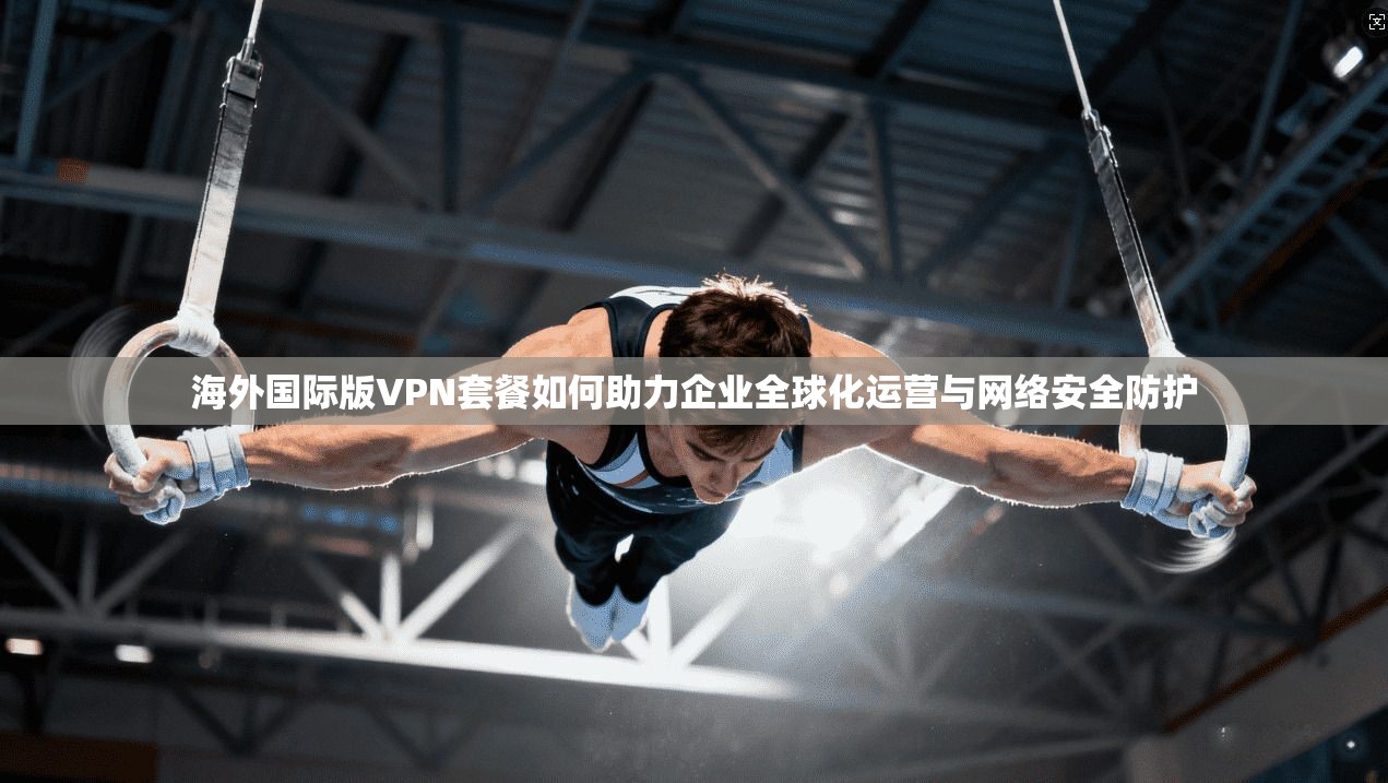 海外国际版VPN套餐如何助力企业全球化运营与网络安全防护