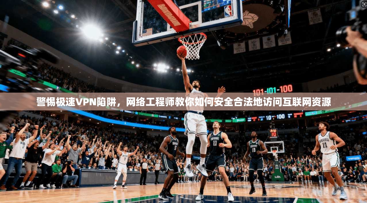 警惕极速VPN陷阱，网络工程师教你如何安全合法地访问互联网资源