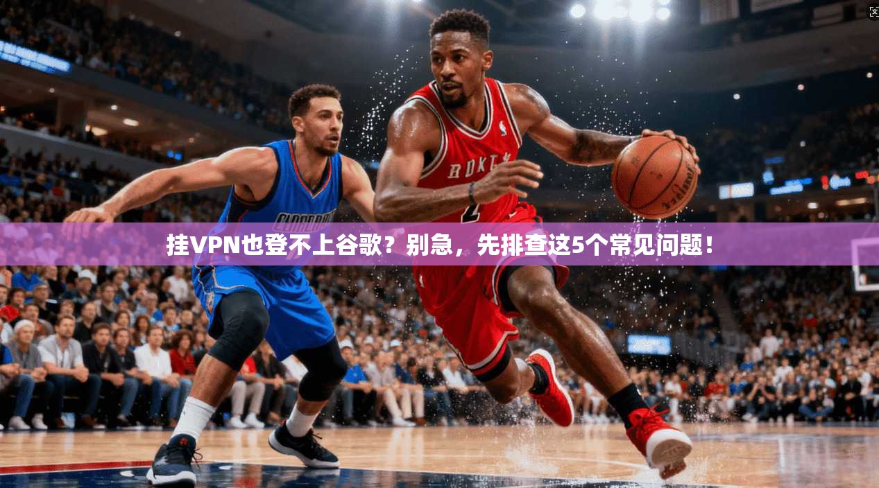 挂VPN也登不上谷歌?别急,先排查这5个常见问题!