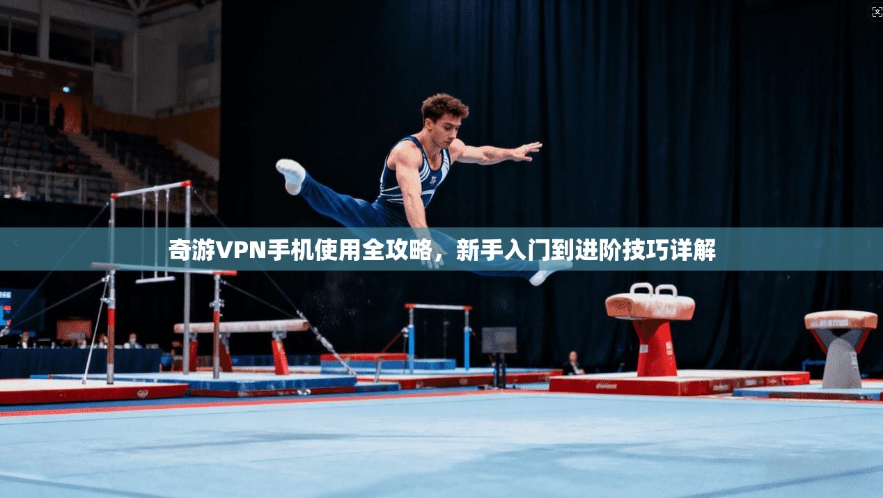 奇游VPN手机使用全攻略，新手入门到进阶技巧详解