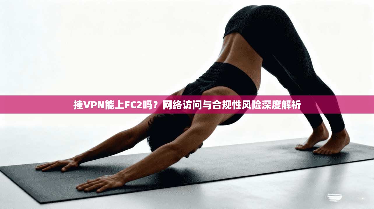 挂VPN能上FC2吗?网络访问与合规性风险深度解析