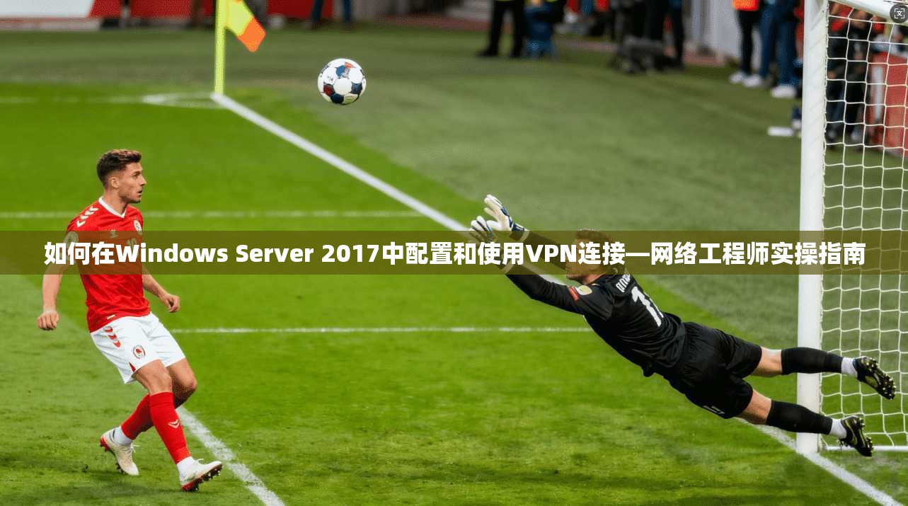 如何在Windows Server 2017中配置和使用VPN连接—网络工程师实操指南  第1张