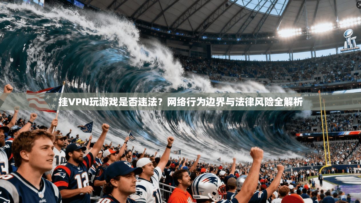 挂VPN玩游戏是否违法？网络行为边界与法律风险全解析