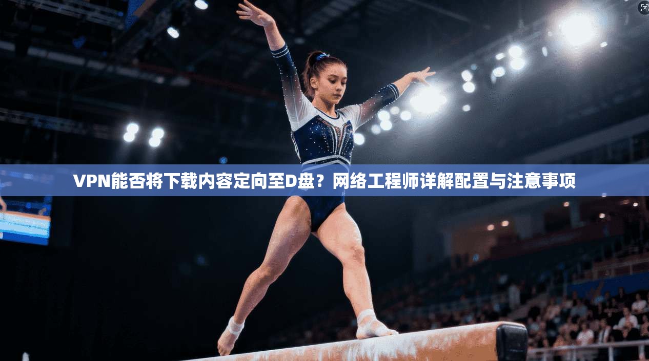 VPN能否将下载内容定向至D盘?网络工程师详解配置与注意事项
