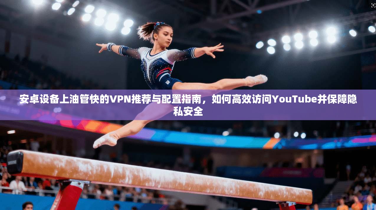 安卓设备上油管快的VPN推荐与配置指南,如何高效访问YouTube并保障隐私安全