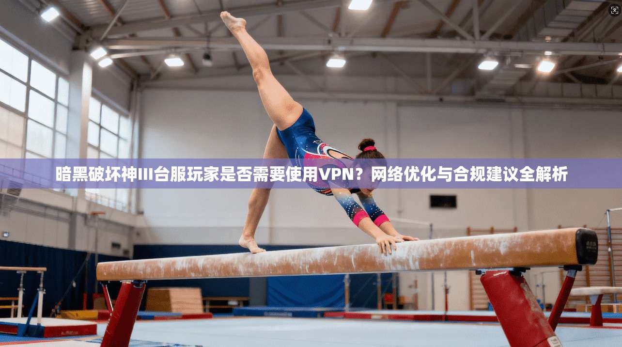 暗黑破坏神III台服玩家是否需要使用VPN?网络优化与合规建议全解析