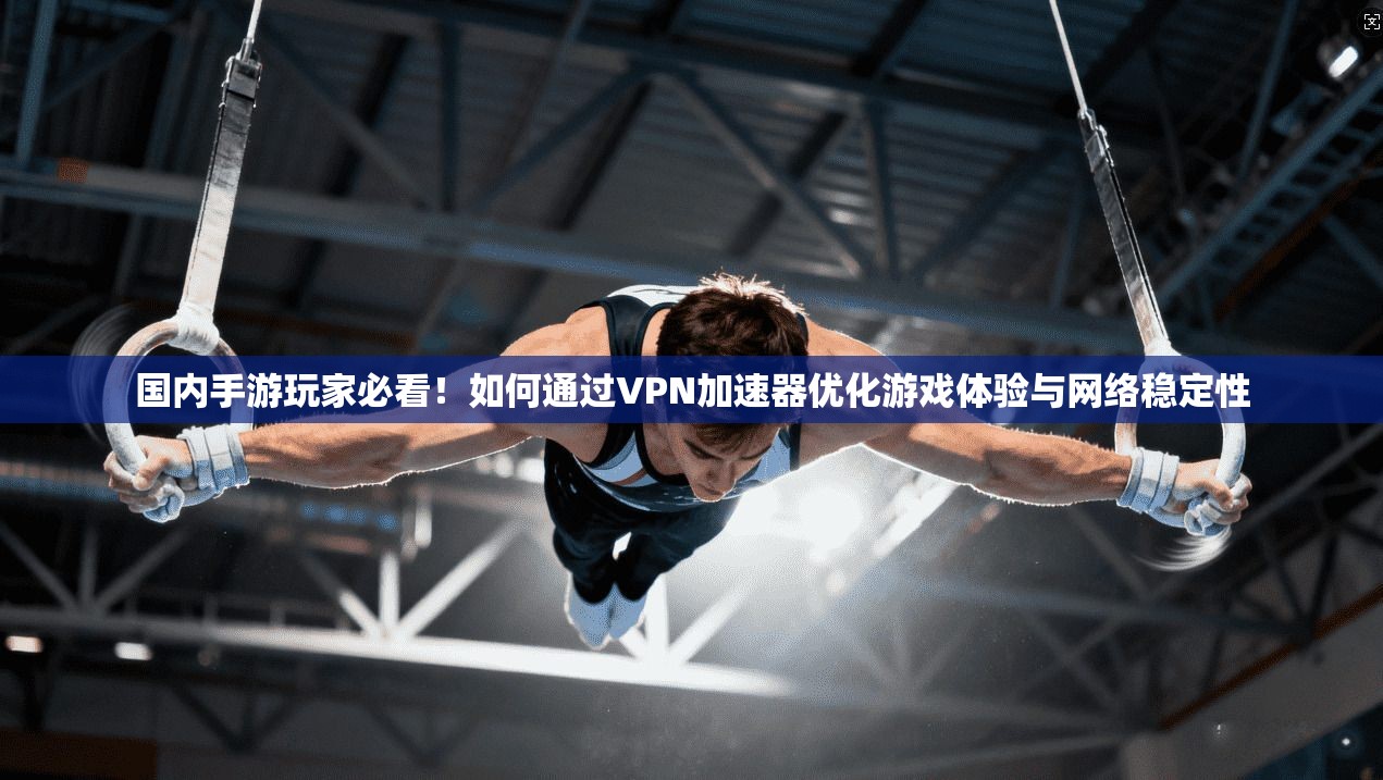 国内手游玩家必看!如何通过VPN加速器优化游戏体验与网络稳定性