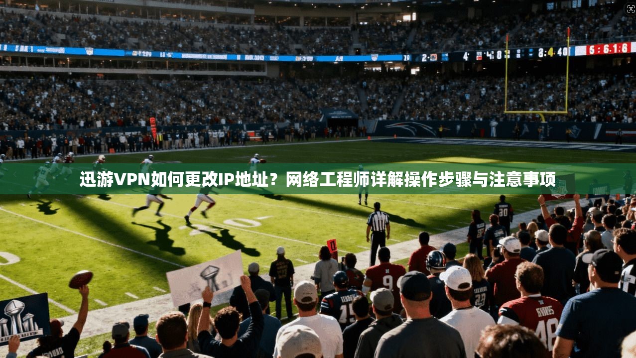 迅游VPN如何更改IP地址？网络工程师详解操作步骤与注意事项
