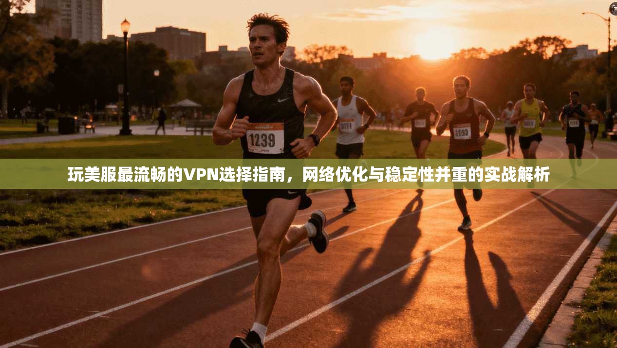 玩美服最流畅的VPN选择指南，网络优化与稳定性并重的实战解析