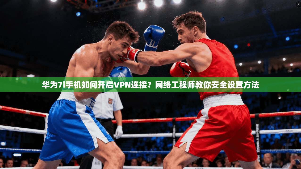 华为7i手机如何开启VPN连接?网络工程师教你安全设置方法