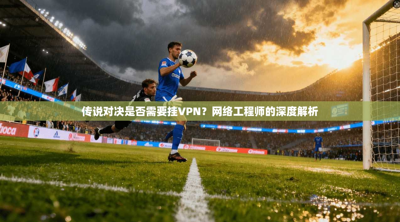 传说对决是否需要挂VPN？网络工程师的深度解析
