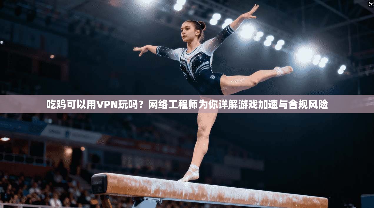 吃鸡可以用VPN玩吗?网络工程师为你详解游戏加速与合规风险