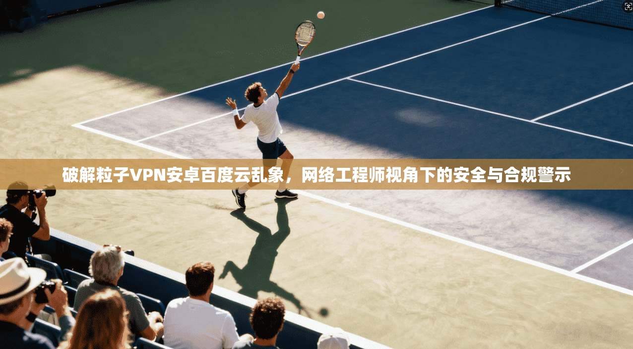 破解粒子VPN安卓百度云乱象，网络工程师视角下的安全与合规警示