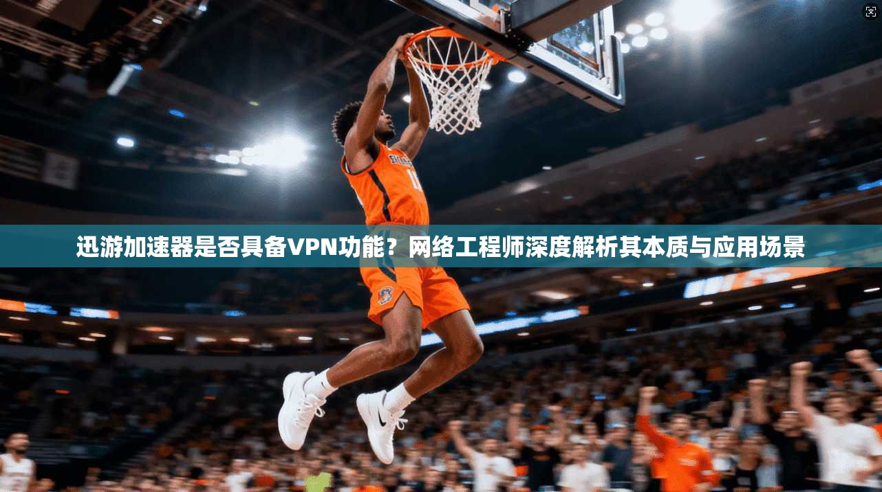 迅游加速器是否具备VPN功能？网络工程师深度解析其本质与应用场景