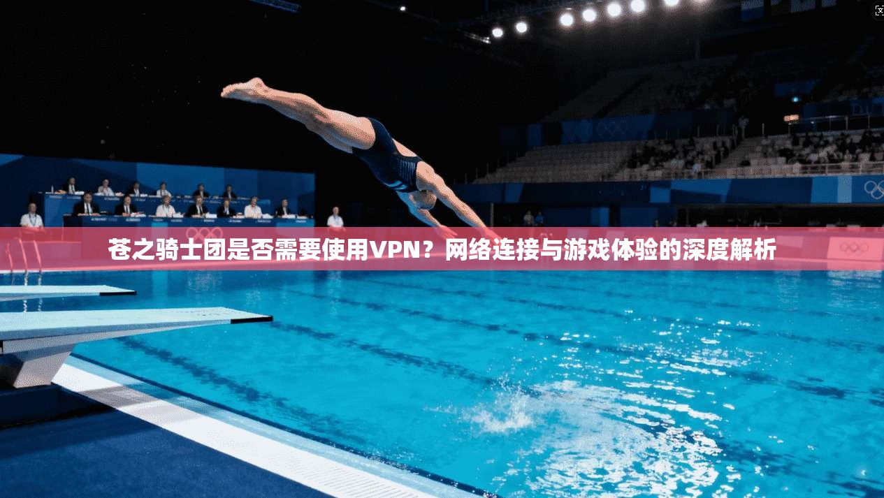 苍之骑士团是否需要使用VPN？网络连接与游戏体验的深度解析