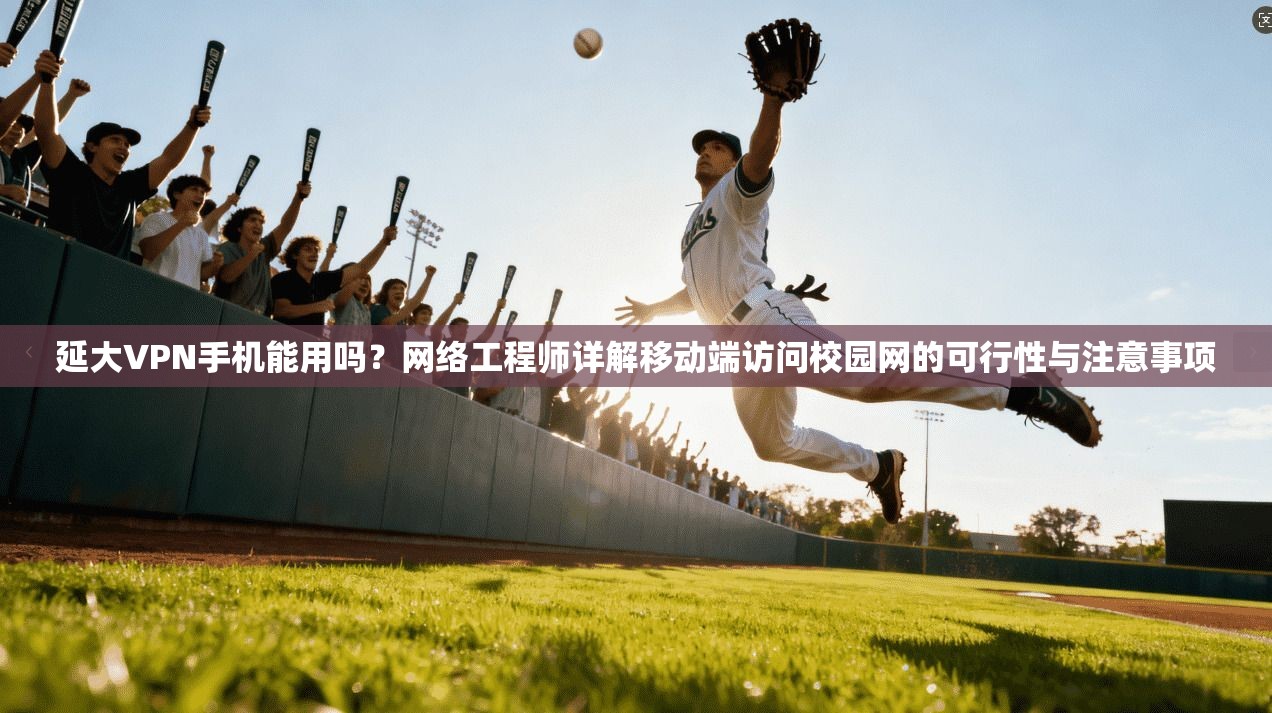 延大VPN手机能用吗？网络工程师详解移动端访问校园网的可行性与注意事项