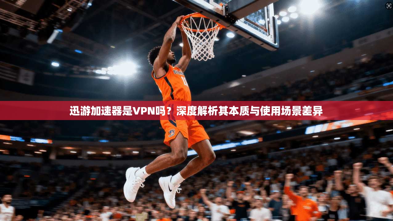 迅游加速器是VPN吗？深度解析其本质与使用场景差异