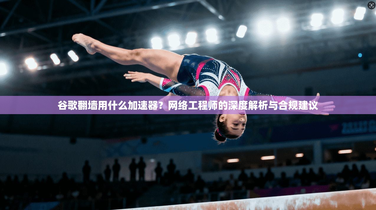 谷歌翻墙用什么加速器?网络工程师的深度解析与合规建议