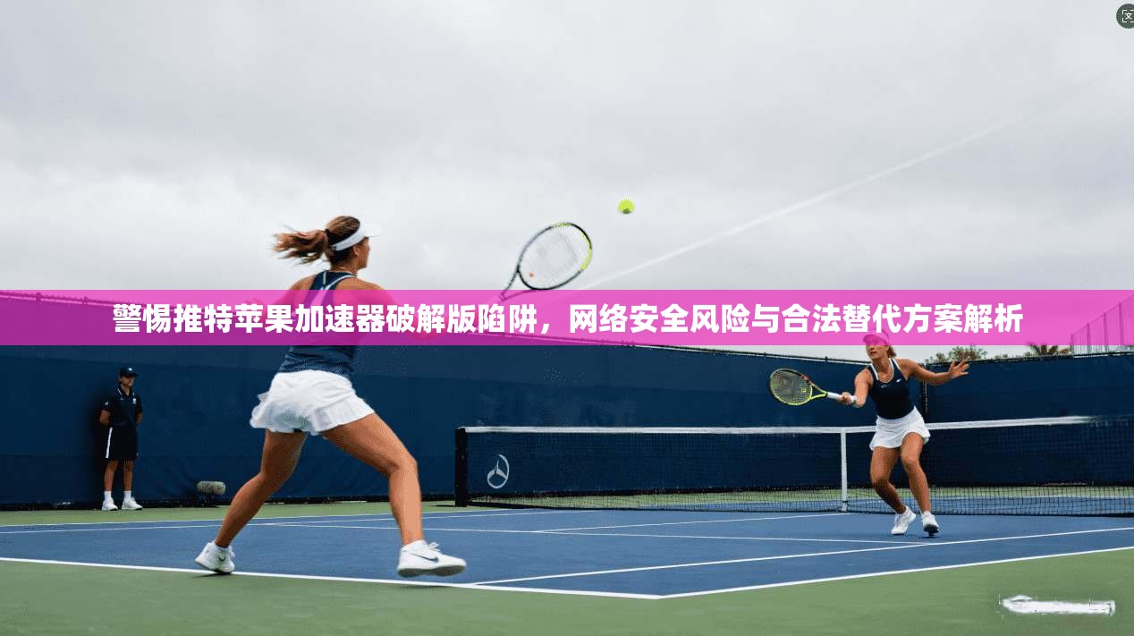 警惕推特苹果加速器破解版陷阱,网络安全风险与合法替代方案解析