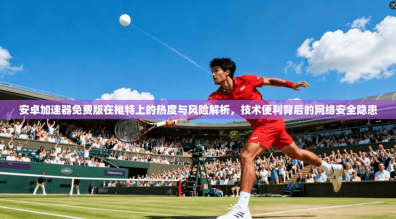 安卓加速器免费版在推特上的热度与风险解析,技术便利背后的网络安全隐患